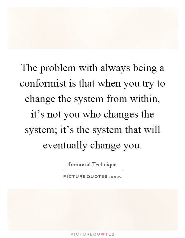 The problem with always being a conformist is that when you try to change the system from within, it's not you who changes the system; it's the system that will eventually change you Picture Quote #1