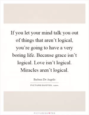 If you let your mind talk you out of things that aren’t logical, you’re going to have a very boring life. Because grace isn’t logical. Love isn’t logical. Miracles aren’t logical Picture Quote #1