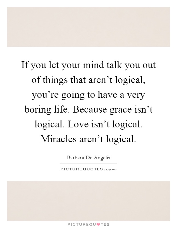 If you let your mind talk you out of things that aren't logical, you're going to have a very boring life. Because grace isn't logical. Love isn't logical. Miracles aren't logical Picture Quote #1
