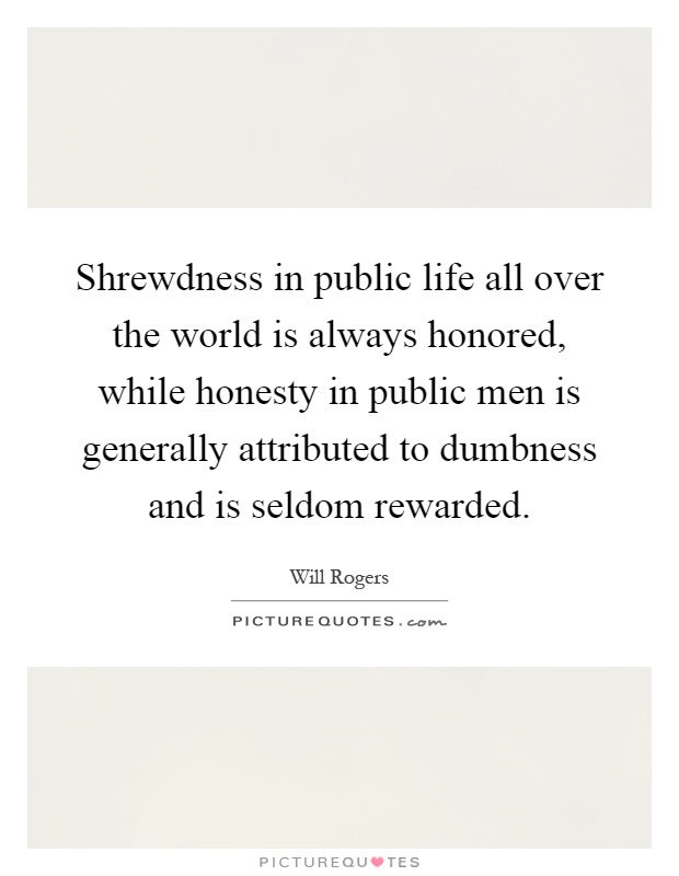 Shrewdness in public life all over the world is always honored, while honesty in public men is generally attributed to dumbness and is seldom rewarded Picture Quote #1