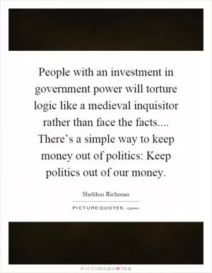 People with an investment in government power will torture logic like a medieval inquisitor rather than face the facts.... There’s a simple way to keep money out of politics: Keep politics out of our money Picture Quote #1