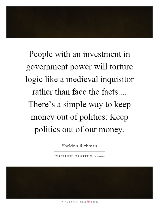 People with an investment in government power will torture logic like a medieval inquisitor rather than face the facts.... There's a simple way to keep money out of politics: Keep politics out of our money Picture Quote #1