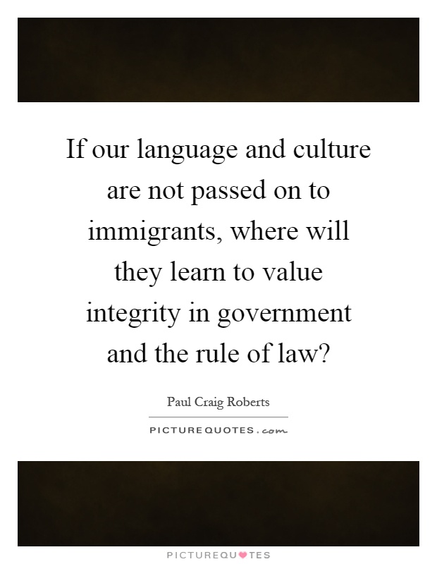 If our language and culture are not passed on to immigrants, where will they learn to value integrity in government and the rule of law? Picture Quote #1