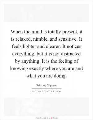 When the mind is totally present, it is relaxed, nimble, and sensitive. It feels lighter and clearer. It notices everything, but it is not distracted by anything. It is the feeling of knowing exactly where you are and what you are doing Picture Quote #1