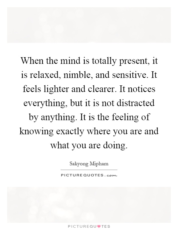 When the mind is totally present, it is relaxed, nimble, and sensitive. It feels lighter and clearer. It notices everything, but it is not distracted by anything. It is the feeling of knowing exactly where you are and what you are doing Picture Quote #1