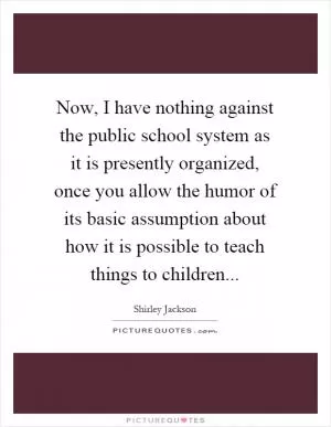 Now, I have nothing against the public school system as it is presently organized, once you allow the humor of its basic assumption about how it is possible to teach things to children Picture Quote #1