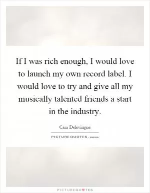 If I was rich enough, I would love to launch my own record label. I would love to try and give all my musically talented friends a start in the industry Picture Quote #1