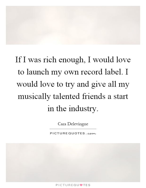 If I was rich enough, I would love to launch my own record label. I would love to try and give all my musically talented friends a start in the industry Picture Quote #1