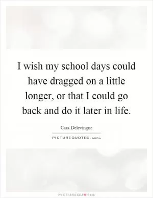 I wish my school days could have dragged on a little longer, or that I could go back and do it later in life Picture Quote #1