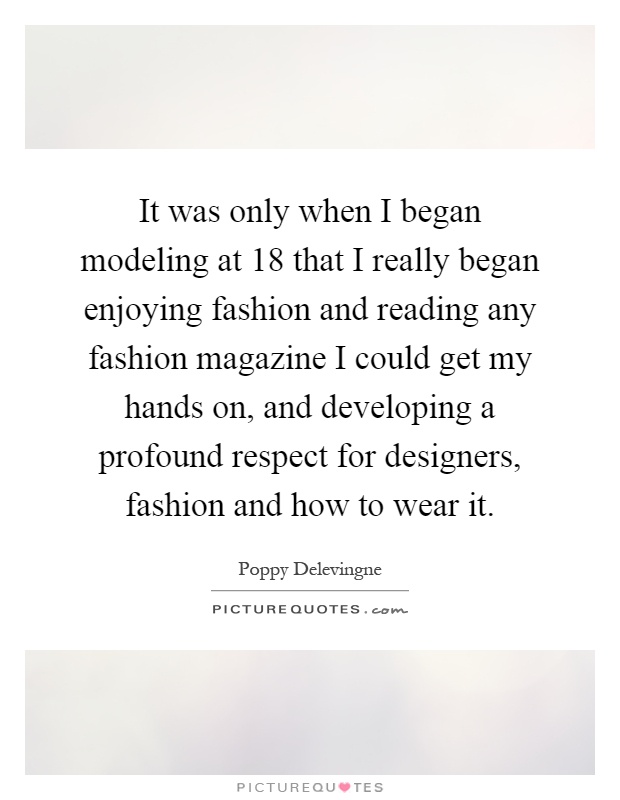 It was only when I began modeling at 18 that I really began enjoying fashion and reading any fashion magazine I could get my hands on, and developing a profound respect for designers, fashion and how to wear it Picture Quote #1