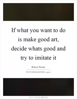 If what you want to do is make good art, decide whats good and try to imitate it Picture Quote #1