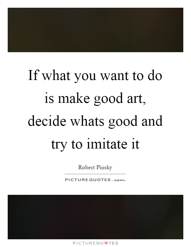 If what you want to do is make good art, decide whats good and try to imitate it Picture Quote #1