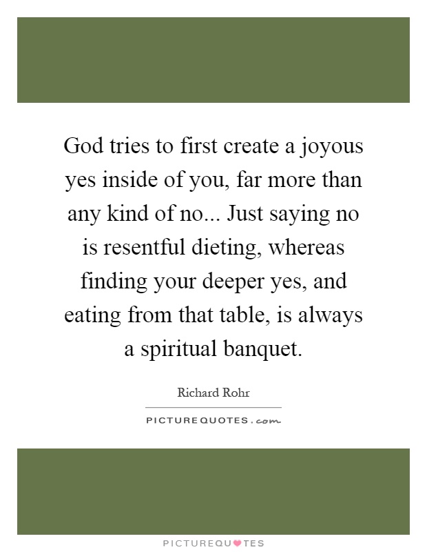 God tries to first create a joyous yes inside of you, far more than any kind of no... Just saying no is resentful dieting, whereas finding your deeper yes, and eating from that table, is always a spiritual banquet Picture Quote #1