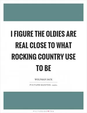 I figure the oldies are real close to what rocking country use to be Picture Quote #1