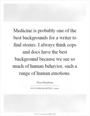 Medicine is probably one of the best backgrounds for a writer to find stories. I always think cops and docs have the best background because we see so much of human behavior, such a range of human emotions Picture Quote #1