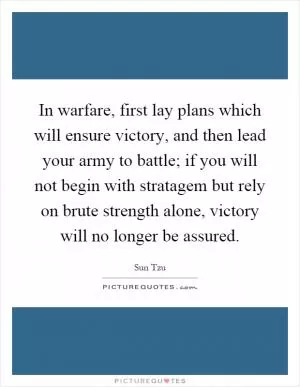 In warfare, first lay plans which will ensure victory, and then lead your army to battle; if you will not begin with stratagem but rely on brute strength alone, victory will no longer be assured Picture Quote #1