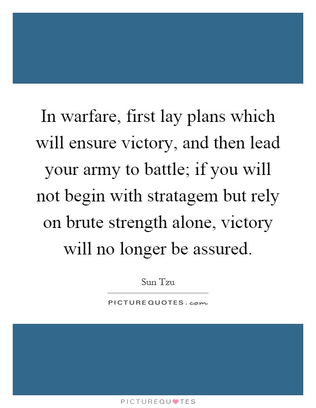 In warfare, first lay plans which will ensure victory, and then lead your army to battle; if you will not begin with stratagem but rely on brute strength alone, victory will no longer be assured Picture Quote #1