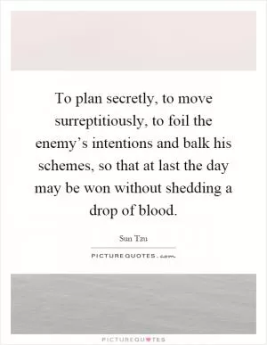 To plan secretly, to move surreptitiously, to foil the enemy’s intentions and balk his schemes, so that at last the day may be won without shedding a drop of blood Picture Quote #1