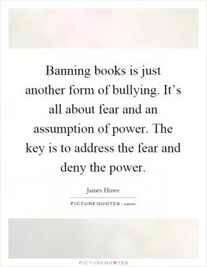 Banning books is just another form of bullying. It’s all about fear and an assumption of power. The key is to address the fear and deny the power Picture Quote #1