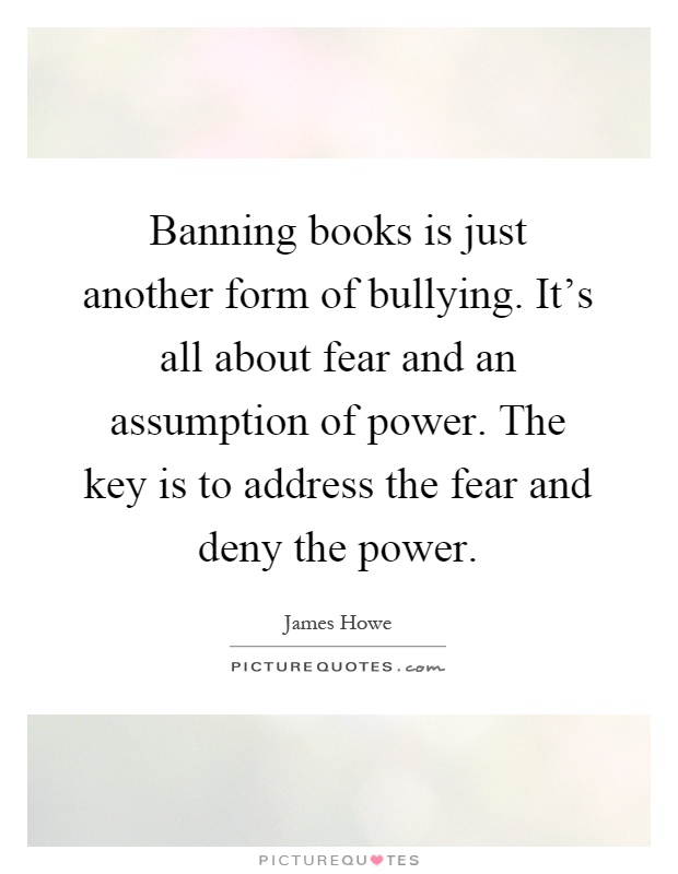 Banning books is just another form of bullying. It's all about fear and an assumption of power. The key is to address the fear and deny the power Picture Quote #1