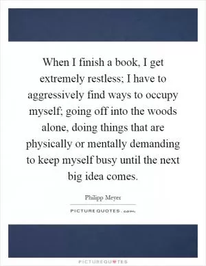 When I finish a book, I get extremely restless; I have to aggressively find ways to occupy myself; going off into the woods alone, doing things that are physically or mentally demanding to keep myself busy until the next big idea comes Picture Quote #1