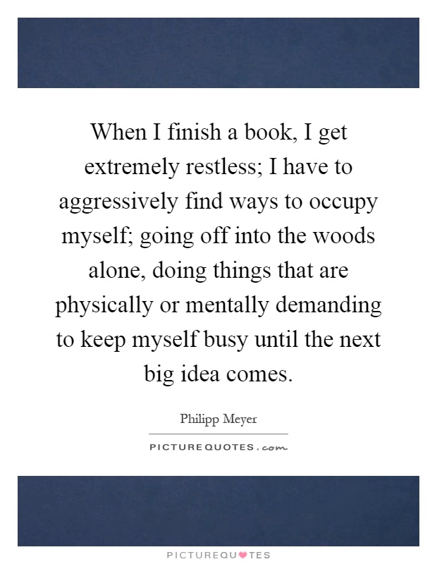 When I finish a book, I get extremely restless; I have to aggressively find ways to occupy myself; going off into the woods alone, doing things that are physically or mentally demanding to keep myself busy until the next big idea comes Picture Quote #1