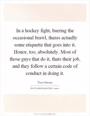 In a hockey fight, barring the occasional brawl, theres actually some etiquette that goes into it. Honor, too, absolutely. Most of those guys that do it, thats their job, and they follow a certain code of conduct in doing it Picture Quote #1