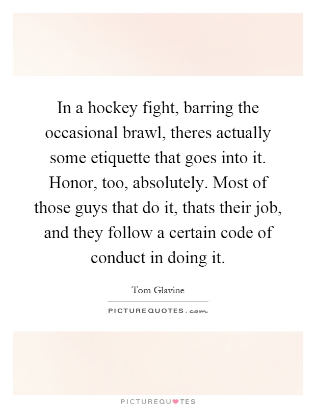 In a hockey fight, barring the occasional brawl, theres actually some etiquette that goes into it. Honor, too, absolutely. Most of those guys that do it, thats their job, and they follow a certain code of conduct in doing it Picture Quote #1