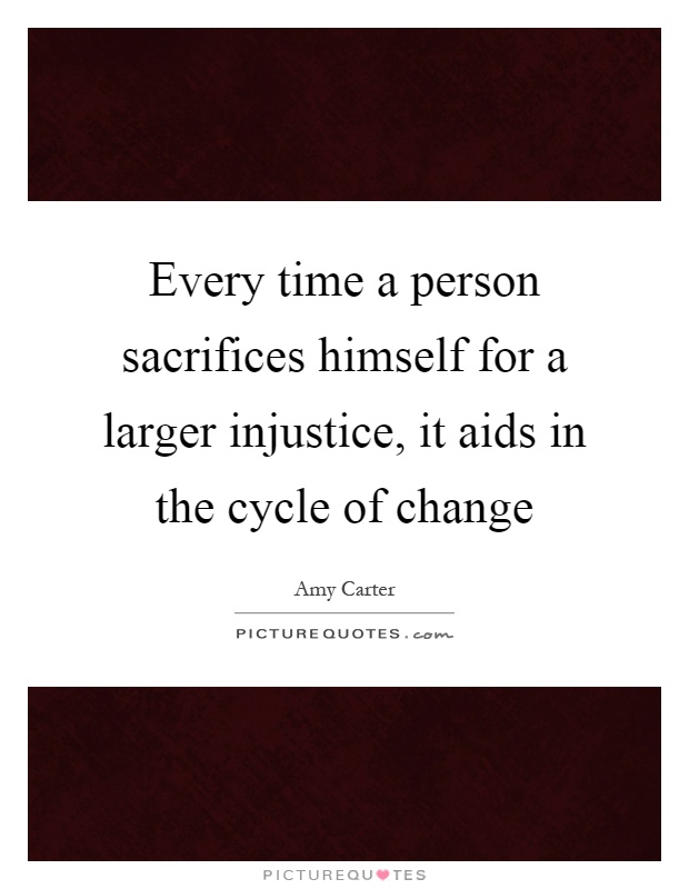 Every time a person sacrifices himself for a larger injustice, it aids in the cycle of change Picture Quote #1