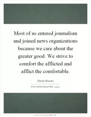 Most of us entered journalism and joined news organizations because we care about the greater good. We strive to comfort the afflicted and afflict the comfortable Picture Quote #1
