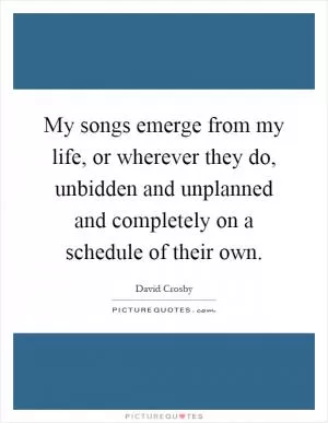 My songs emerge from my life, or wherever they do, unbidden and unplanned and completely on a schedule of their own Picture Quote #1