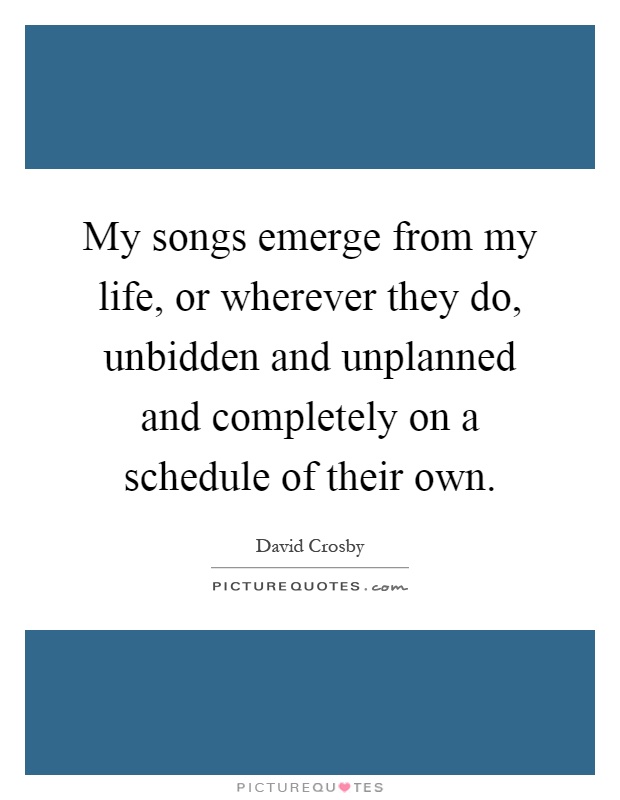 My songs emerge from my life, or wherever they do, unbidden and unplanned and completely on a schedule of their own Picture Quote #1