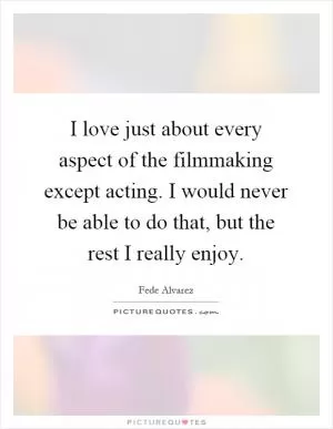 I love just about every aspect of the filmmaking except acting. I would never be able to do that, but the rest I really enjoy Picture Quote #1