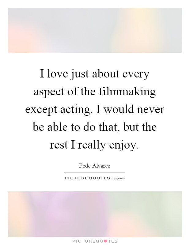 I love just about every aspect of the filmmaking except acting. I would never be able to do that, but the rest I really enjoy Picture Quote #1
