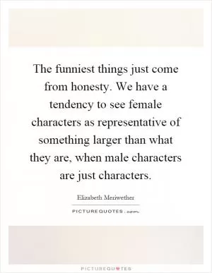 The funniest things just come from honesty. We have a tendency to see female characters as representative of something larger than what they are, when male characters are just characters Picture Quote #1