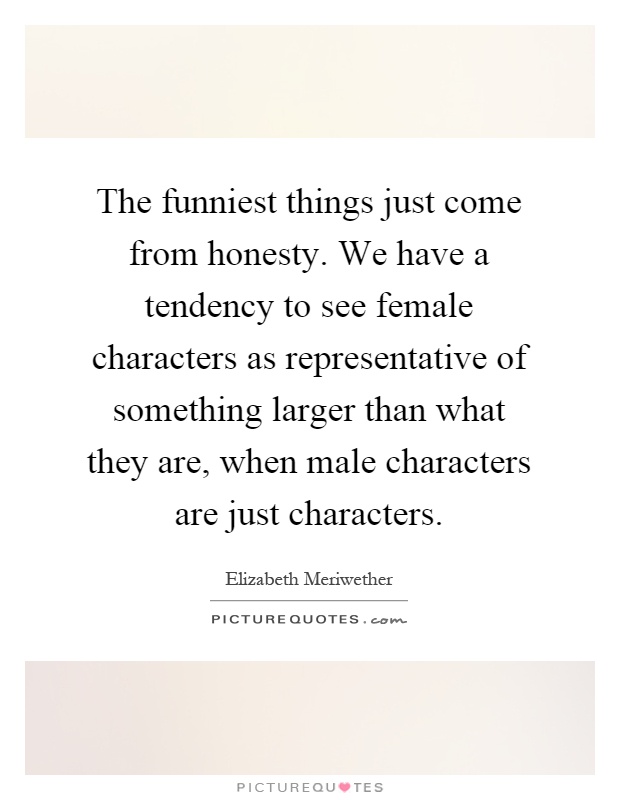 The funniest things just come from honesty. We have a tendency to see female characters as representative of something larger than what they are, when male characters are just characters Picture Quote #1