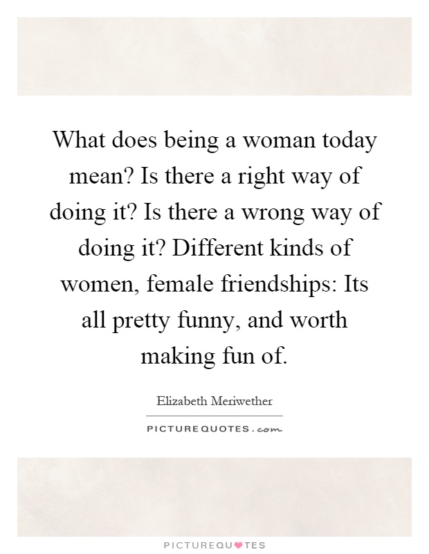 What does being a woman today mean? Is there a right way of doing it? Is there a wrong way of doing it? Different kinds of women, female friendships: Its all pretty funny, and worth making fun of Picture Quote #1
