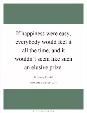 If happiness were easy, everybody would feel it all the time, and it wouldn’t seem like such an elusive prize Picture Quote #1