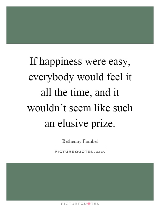 If happiness were easy, everybody would feel it all the time, and it wouldn't seem like such an elusive prize Picture Quote #1