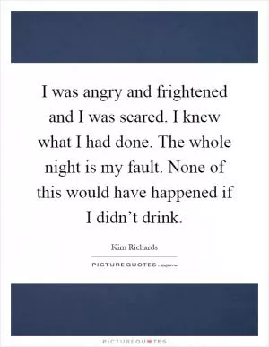 I was angry and frightened and I was scared. I knew what I had done. The whole night is my fault. None of this would have happened if I didn’t drink Picture Quote #1