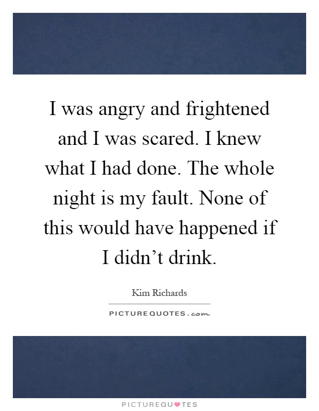 I was angry and frightened and I was scared. I knew what I had done. The whole night is my fault. None of this would have happened if I didn't drink Picture Quote #1