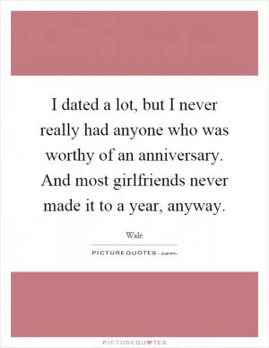 I dated a lot, but I never really had anyone who was worthy of an anniversary. And most girlfriends never made it to a year, anyway Picture Quote #1