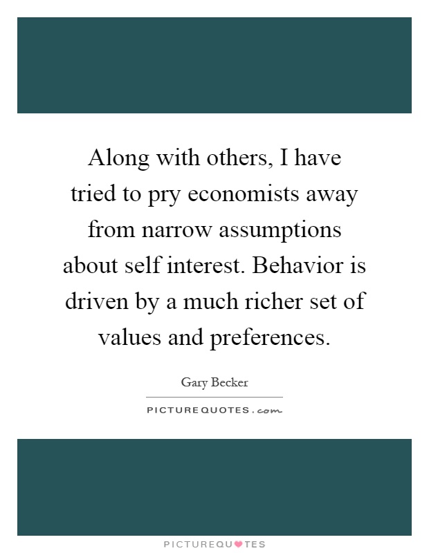 Along with others, I have tried to pry economists away from narrow assumptions about self interest. Behavior is driven by a much richer set of values and preferences Picture Quote #1