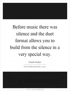 Before music there was silence and the duet format allows you to build from the silence in a very special way Picture Quote #1