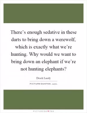 There’s enough sedative in these darts to bring down a werewolf, which is exactly what we’re hunting. Why would we want to bring down an elephant if we’re not hunting elephants? Picture Quote #1