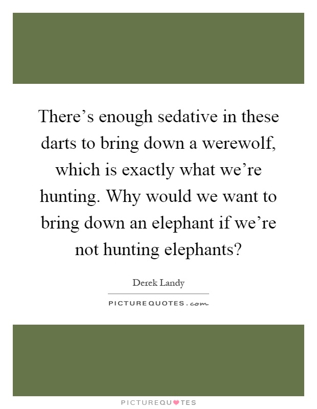 There's enough sedative in these darts to bring down a werewolf, which is exactly what we're hunting. Why would we want to bring down an elephant if we're not hunting elephants? Picture Quote #1