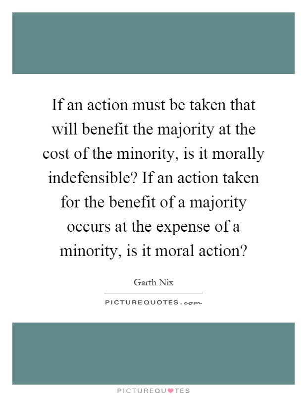 If an action must be taken that will benefit the majority at the cost of the minority, is it morally indefensible? If an action taken for the benefit of a majority occurs at the expense of a minority, is it moral action? Picture Quote #1
