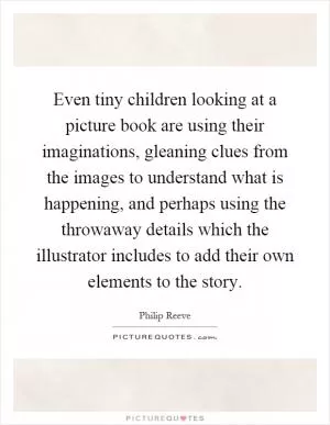 Even tiny children looking at a picture book are using their imaginations, gleaning clues from the images to understand what is happening, and perhaps using the throwaway details which the illustrator includes to add their own elements to the story Picture Quote #1