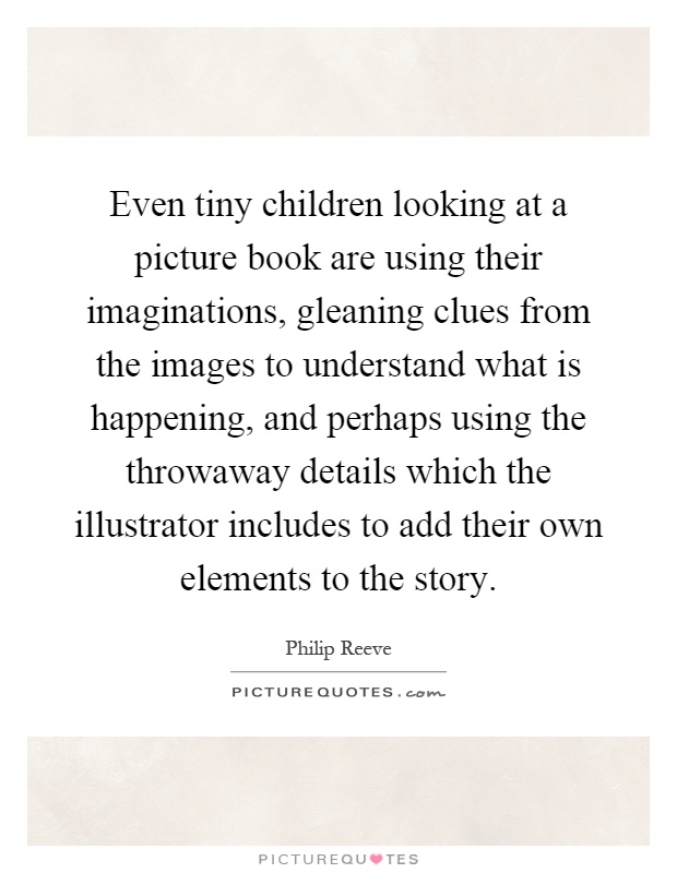 Even tiny children looking at a picture book are using their imaginations, gleaning clues from the images to understand what is happening, and perhaps using the throwaway details which the illustrator includes to add their own elements to the story Picture Quote #1