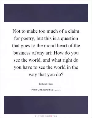 Not to make too much of a claim for poetry, but this is a question that goes to the moral heart of the business of any art: How do you see the world, and what right do you have to see the world in the way that you do? Picture Quote #1